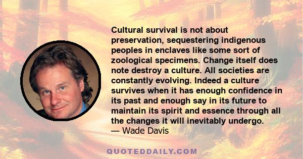 Cultural survival is not about preservation, sequestering indigenous peoples in enclaves like some sort of zoological specimens. Change itself does note destroy a culture. All societies are constantly evolving. Indeed a 