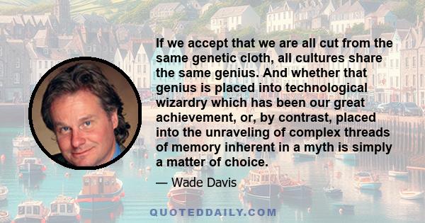 If we accept that we are all cut from the same genetic cloth, all cultures share the same genius. And whether that genius is placed into technological wizardry which has been our great achievement, or, by contrast,