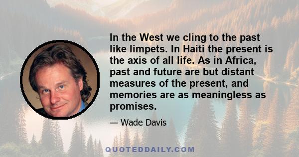 In the West we cling to the past like limpets. In Haiti the present is the axis of all life. As in Africa, past and future are but distant measures of the present, and memories are as meaningless as promises.