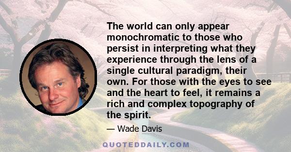 The world can only appear monochromatic to those who persist in interpreting what they experience through the lens of a single cultural paradigm, their own. For those with the eyes to see and the heart to feel, it