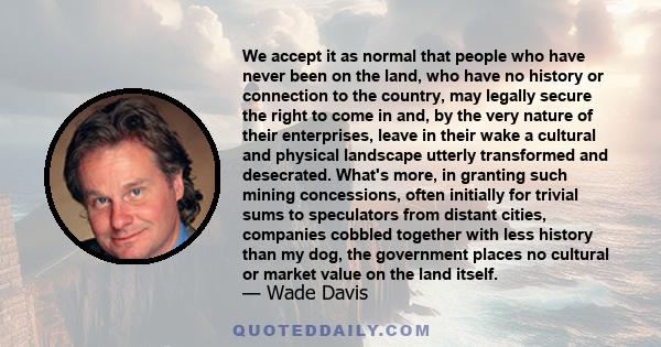 We accept it as normal that people who have never been on the land, who have no history or connection to the country, may legally secure the right to come in and, by the very nature of their enterprises, leave in their