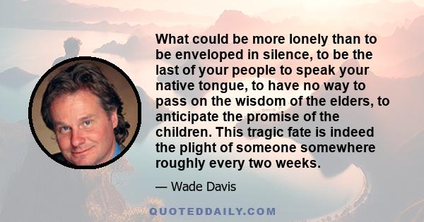 What could be more lonely than to be enveloped in silence, to be the last of your people to speak your native tongue, to have no way to pass on the wisdom of the elders, to anticipate the promise of the children. This