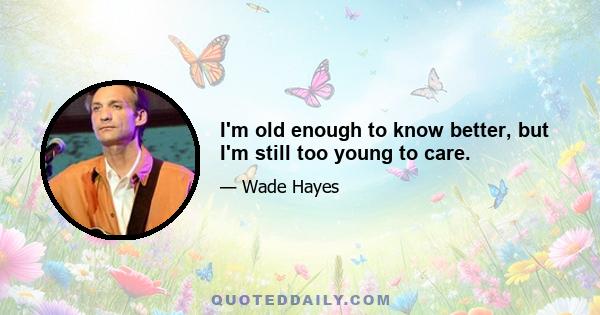 I'm old enough to know better, but I'm still too young to care.