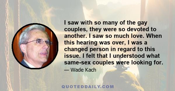 I saw with so many of the gay couples, they were so devoted to another. I saw so much love. When this hearing was over, I was a changed person in regard to this issue. I felt that I understood what same-sex couples were 