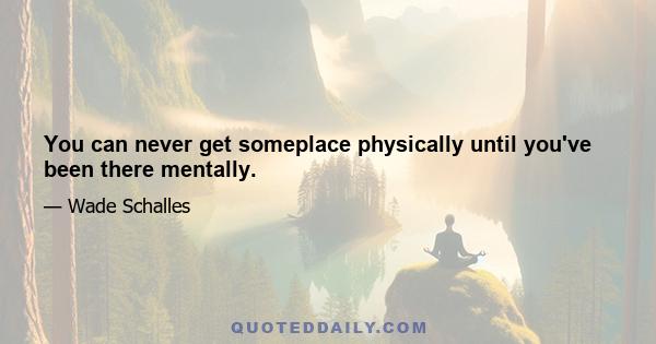 You can never get someplace physically until you've been there mentally.