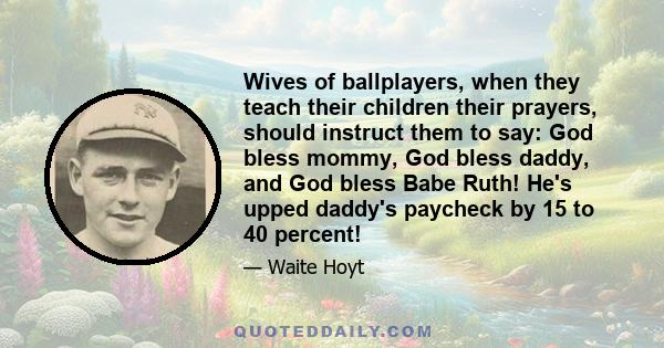 Wives of ballplayers, when they teach their children their prayers, should instruct them to say: God bless mommy, God bless daddy, and God bless Babe Ruth! He's upped daddy's paycheck by 15 to 40 percent!