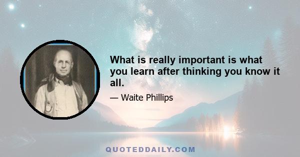 What is really important is what you learn after thinking you know it all.