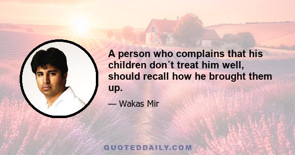 A person who complains that his children don´t treat him well, should recall how he brought them up.