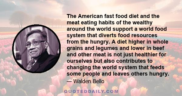 The American fast food diet and the meat eating habits of the wealthy around the world support a world food system that diverts food resources from the hungry. A diet higher in whole grains and legumes and lower in beef 