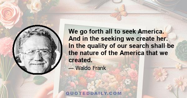 We go forth all to seek America. And in the seeking we create her. In the quality of our search shall be the nature of the America that we created.