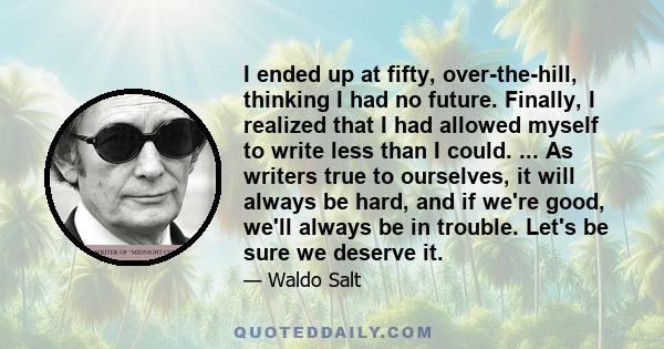 I ended up at fifty, over-the-hill, thinking I had no future. Finally, I realized that I had allowed myself to write less than I could. ... As writers true to ourselves, it will always be hard, and if we're good, we'll