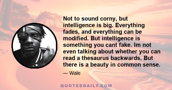 Not to sound corny, but intelligence is big. Everything fades, and everything can be modified. But intelligence is something you cant fake. Im not even talking about whether you can read a thesaurus backwards. But there 