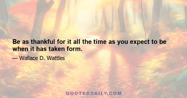 Be as thankful for it all the time as you expect to be when it has taken form.