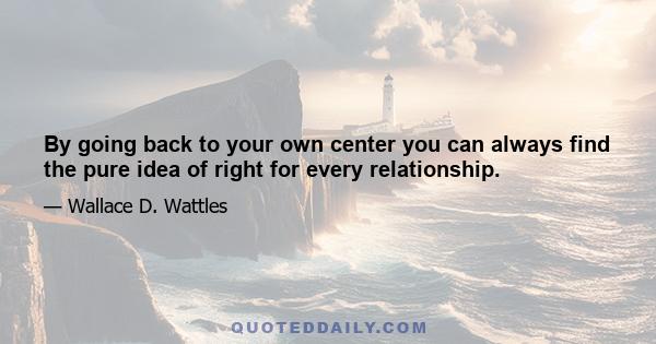 By going back to your own center you can always find the pure idea of right for every relationship.