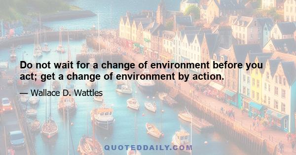 Do not wait for a change of environment before you act; get a change of environment by action.