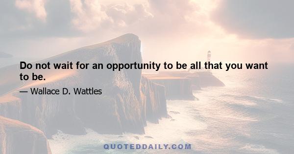 Do not wait for an opportunity to be all that you want to be.