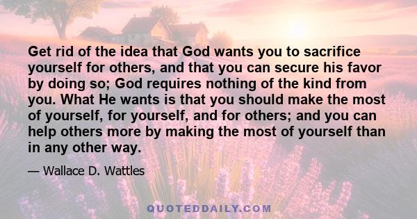 Get rid of the idea that God wants you to sacrifice yourself for others, and that you can secure his favor by doing so; God requires nothing of the kind from you. What He wants is that you should make the most of