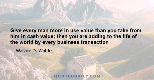 Give every man more in use value than you take from him in cash value; then you are adding to the life of the world by every business transaction