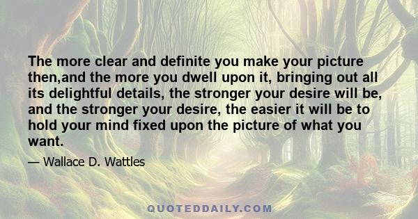 The more clear and definite you make your picture then,and the more you dwell upon it, bringing out all its delightful details, the stronger your desire will be, and the stronger your desire, the easier it will be to