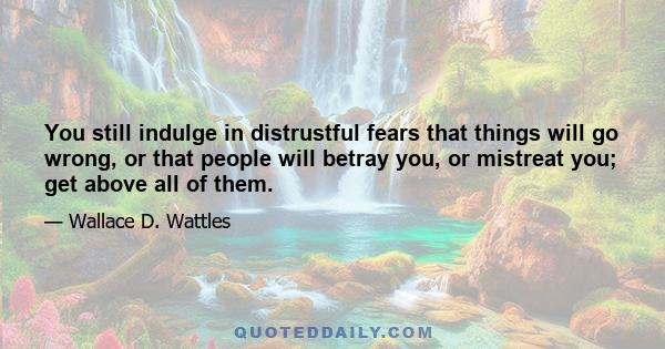 You still indulge in distrustful fears that things will go wrong, or that people will betray you, or mistreat you; get above all of them.