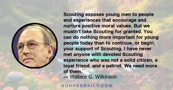 Scouting exposes young men to people and experiences that encourage and nurture positive moral values. But we mustn't take Scouting for granted. You can do nothing more important for young people today than to continue, 