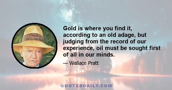 Gold is where you find it, according to an old adage, but judging from the record of our experience, oil must be sought first of all in our minds.