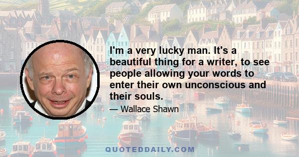 I'm a very lucky man. It's a beautiful thing for a writer, to see people allowing your words to enter their own unconscious and their souls.