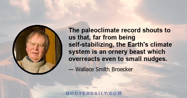 The paleoclimate record shouts to us that, far from being self-stabilizing, the Earth's climate system is an ornery beast which overreacts even to small nudges.