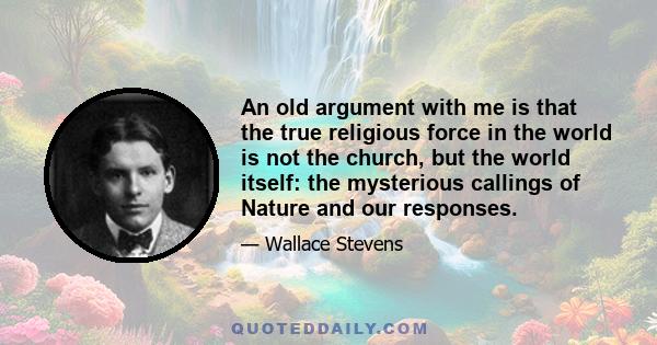 An old argument with me is that the true religious force in the world is not the church, but the world itself: the mysterious callings of Nature and our responses.