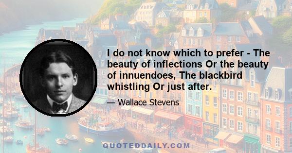 I do not know which to prefer - The beauty of inflections Or the beauty of innuendoes, The blackbird whistling Or just after.