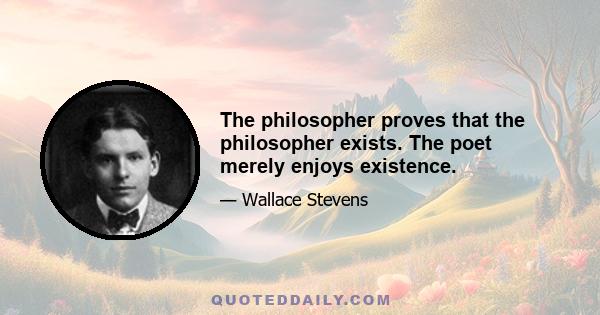 The philosopher proves that the philosopher exists. The poet merely enjoys existence.