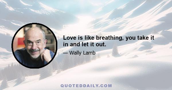 Love is like breathing, you take it in and let it out.