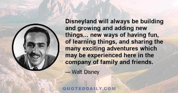 Disneyland will always be building and growing and adding new things... new ways of having fun, of learning things, and sharing the many exciting adventures which may be experienced here in the company of family and