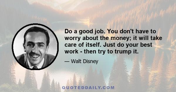 Do a good job. You don't have to worry about the money; it will take care of itself. Just do your best work - then try to trump it.