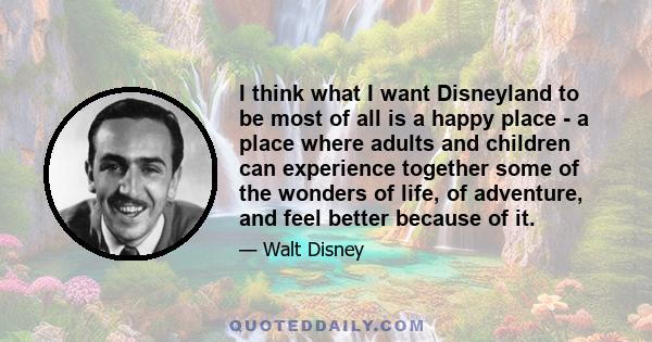 I think what I want Disneyland to be most of all is a happy place - a place where adults and children can experience together some of the wonders of life, of adventure, and feel better because of it.