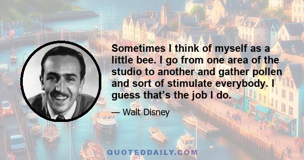 Sometimes I think of myself as a little bee. I go from one area of the studio to another and gather pollen and sort of stimulate everybody. I guess that’s the job I do.