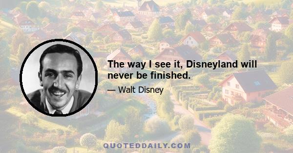 The way I see it, Disneyland will never be finished.