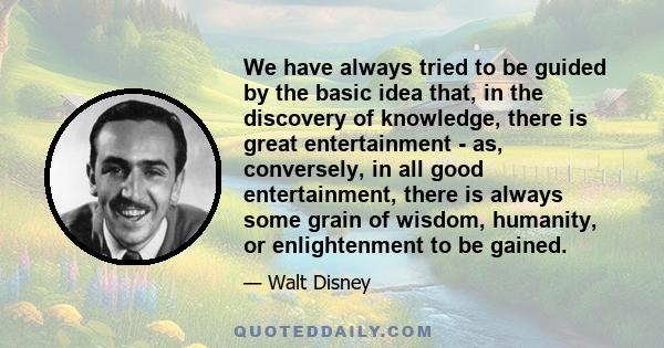 We have always tried to be guided by the basic idea that, in the discovery of knowledge, there is great entertainment - as, conversely, in all good entertainment, there is always some grain of wisdom, humanity, or