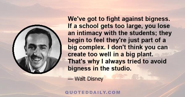 We've got to fight against bigness. If a school gets too large, you lose an intimacy with the students; they begin to feel they're just part of a big complex. I don't think you can create too well in a big plant. That's 