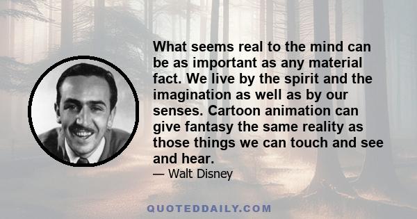 What seems real to the mind can be as important as any material fact. We live by the spirit and the imagination as well as by our senses. Cartoon animation can give fantasy the same reality as those things we can touch