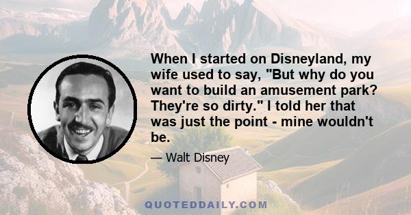 When I started on Disneyland, my wife used to say, But why do you want to build an amusement park? They're so dirty. I told her that was just the point - mine wouldn't be.