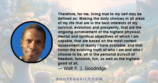 Therefore, for me, living true to my self may be defined as: Making the daily choices in all areas of my life that are in the best interests of my survival, evolution and prosperity, that aid the ongoing achievement of