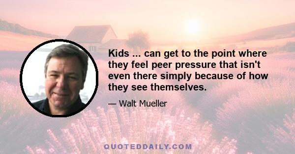 Kids ... can get to the point where they feel peer pressure that isn't even there simply because of how they see themselves.