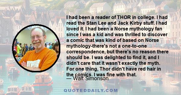 I had been a reader of THOR in college. I had read the Stan Lee and Jack Kirby stuff. I had loved it. I had been a Norse mythology fan since I was a kid and was thrilled to discover a comic that was kind of based on