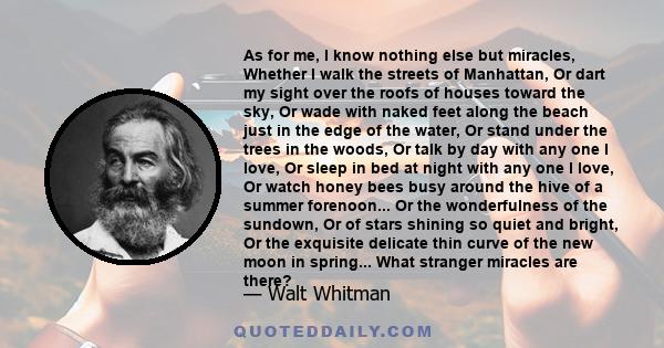 As for me, I know nothing else but miracles, Whether I walk the streets of Manhattan, Or dart my sight over the roofs of houses toward the sky, Or wade with naked feet along the beach just in the edge of the water, Or