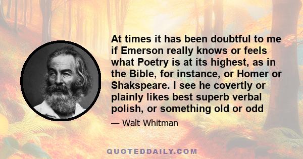 At times it has been doubtful to me if Emerson really knows or feels what Poetry is at its highest, as in the Bible, for instance, or Homer or Shakspeare. I see he covertly or plainly likes best superb verbal polish, or 