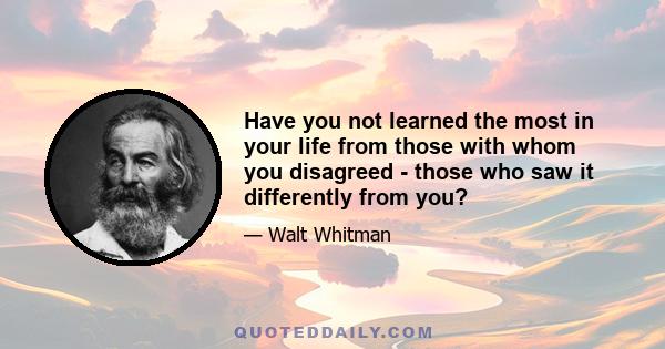 Have you not learned the most in your life from those with whom you disagreed - those who saw it differently from you?