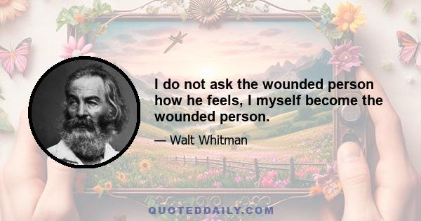 I do not ask the wounded person how he feels, I myself become the wounded person.