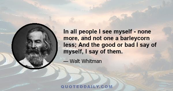 In all people I see myself - none more, and not one a barleycorn less; And the good or bad I say of myself, I say of them.