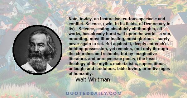 Note, to-day, an instructive, curious spectacle and conflict. Science, (twin, in its fields, of Democracy in its)—Science, testing absolutely all thoughts, all works, has already burst well upon the world—a sun,